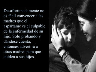Desafortunadamente no es fácil convencer a las madres que el aspartame es el culpable de la enfermedad de su hijo. Sólo probando y dándose cuenta, entonces advertirá a otras madres para que cuiden a sus hijos. 