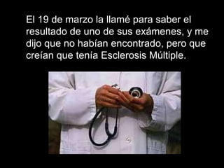 El 19 de marzo la llamé para saber el resultado de uno de sus exámenes, y me dijo que no habían encontrado, pero que creían que tenía Esclerosis Múltiple.  