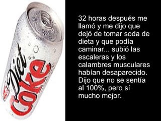 32 horas después me llamó y me dijo que dejó de tomar soda de dieta y que podía caminar... subió las escaleras y los calambres musculares habían desaparecido. Dijo que no se sentía al 100%, pero sí mucho mejor. 