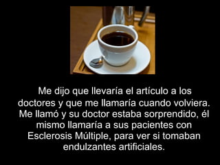 Me dijo que llevaría el artículo a los doctores y que me llamaría cuando volviera. Me llamó y su doctor estaba sorprendido, él mismo llamaría a sus pacientes con Esclerosis Múltiple ,  para ver si tomaban endulzantes artificiales. 