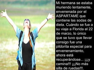 Mi hermana se estaba muriendo lentamente, envenenada por el ASPARTAME que contiene las sodas de dieta. Cuándo se fue a su viaje a Florida el 22 de marzo, lo único que se tuvo que llevar consigo fue una pildorita especial para envenenamiento, ahora está recuperándose... ¡¡¡y camina!!! ¡¡¡No más silla de ruedas!!!. 