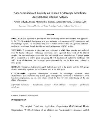 1
Aspartame-induced Toxicity on Human Erythrocyte Membrane
Acetylcholine esterase Activity
Nevine El Kady, Usama Mohamed El-Barrany, Khaled Bayoumi, Mohamed Adly
Department of Forensic Medicine and Clinical Toxicology, Faculty of Medicine, Cairo University
Abstract
BACKGROUND: Aspartame is probably the most extensively studied food additive ever approved
by the FDA. Neurological disturbances have been implicated with aspartame (ASP) consumption and
the cholinergic system. The aim of this study was to evaluate the toxic effect of Aspartame on human
erythrocyte membranes through its effect on acetylcholinesterase (AChE) activity.
METHODS: A comparative in vitro study was performed, in which blood samples were collected
from 40 healthy individuals. Erythrocyte membranes were separated from blood of the different
samples, and then erythrocyte membranes from each sample were subdivided into 2 groups: group
(1) is considered as a control group and group (2) with incubation of erythrocyte membranes with
ASP. Acetyl cholinesterase was measured spectrophotometrically, and its levels were evaluated in
these groups.
RESULTS: Comparison between the acetyl cholinesterase level in the control and the ASP groups
showed statistically significant (p <0.05) lower level in the ASP group.
CONCLUSIONS: Aspartame consumption decreased the erythrocyte membrane acetyl
cholinesterase. Such information may in turn guide clinical practice on the use of Aspartame to avoid
long-term complications, and so, more studies should be done for more understanding of the side
effects of aspartame.
Keywords: Aspartame – Acetylcholine esterase – food additives – sweeteners - erythrocyte
membrane
Conflicts of interest: None declared.
INTRODUCTION
The original Food and Agriculture Organization (FAO)/World Health
Organization (WHO) definition of an additive was “non-nutritive substances added
 