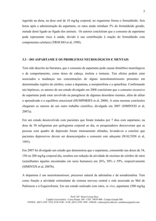 3

ingerido na dieta, na dose oral de 10 mg/kg corporal, no organismo forma o formaldeído. Seis
horas após a administração do aspartame, os ratos ainda retinham 5% do formaldeído gerado,
metade deste ligado ao fígado dos animais. Os autores concluíram que o consumo de aspartame
pode representar risco à saúde, devido à sua contribuição à reação do formaldeído com
componentes celulares (TROCHO et al, 1998).




3.3 – DO ASPARTAME E OS PROBLEMAS NEUROLÓGICOS E MENTAIS

Tem sido descrito na literatura, que o consumo de aspartame pode causar distúrbios neurológicos
e de comportamento, como dores de cabeça, insônia e tonturas. Tais efeitos podem estar
associados a mudanças nas concentrações de alguns neurotransmissores presentes em
determinadas regiões do cérebro, como a dopamina, a norepinefrina e a epinefrina. Confirmando
tais hipóteses, os autores de um estudo divulgado em 2008 concluíram que o consumo excessivo
de aspartame pode estar envolvido na patogênese de algumas desordens mentais, além de afetar
o aprendizado e o equilíbrio emocional (HUMPHRIES et al, 2008). A estas mesmas conclusões
chegaram os autores de um outro trabalho científico, divulgado em 2007 (SIMINTZI et al,
2007a).

Em um estudo desenvolvido com pacientes que foram tratados por 7 dias com aspartame, na
dose de 30 miligramas por quilograma corporal ao dia, os pesquisadores descreveram que as
pessoas com quadro de depressão foram intensamente afetadas, levando-os a concluir que
pacientes depressivos devem ser desencorajados a consumir este adoçante (WALTON et al,
1993).

Em 2007 foi divulgado um estudo que demonstrou que o aspartame, consumido nas doses de 34,
150 ou 200 mg/kg corporal.dia, resultou em redução da atividade de enzimas do cérebro de ratos
(semelhantes àquelas encontradas em seres humanos) em 26%, 50% e 59%, respectivamente
(SIMINTZI et al, 2007b).

A dopamina é um neurotransmissor, precursor natural da adrenalina e da noradrenalina. Tem
como função a atividade estimulante do sistema nervoso central e está associada ao Mal de
Parkinson e à Esquizofrenia. Em um estudo realizado com ratos, in vivo, aspartame (500 mg/kg


                                             Profª, Drª. Sônia Corina Hess
                    Cidade Universitária - Caixa Postal, 549 - CEP. 79070-900 - Campo Grande-MS
    FONES: (067) 3345 7254, 8126 9106 - FAX. (067) 3345 7499 - EMAIL: schess@nin.ufms.br, soniahess@gmail.com
 