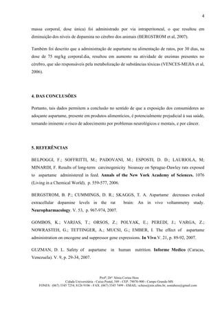 4

massa corporal, dose única) foi administrado por via intraperitoneal, o que resultou em
diminuição dos níveis de dopamina no cérebro dos animais (BERGSTROM et al, 2007).

Também foi descrito que a administração de aspartame na alimentação de ratos, por 30 dias, na
dose de 75 mg/kg corporal.dia, resultou em aumento na atividade de enzimas presentes no
cérebro, que são responsáveis pela metabolização de substâncias tóxicas (VENCES-MEJIA et al,
2006).




4. DAS CONCLUSÕES

Portanto, tais dados permitem a conclusão no sentido de que a exposição dos consumidores ao
adoçante aspartame, presente em produtos alimentícios, é potencialmente prejudicial à sua saúde,
tornando iminente o risco de adoecimento por problemas neurológicos e mentais, e por câncer.




5. REFERÊNCIAS

BELPOGGI, F.; SOFFRITTI, M.; PADOVANI, M.; ESPOSTI, D. D.; LAURIOLA, M;
MINARDI, F. Results of long-term carcinogenicity bioassay on Sprague-Dawley rats exposed
to aspartame administered in feed. Annals of the New York Academy of Sciences. 1076
(Living in a Chemical World), p. 559-577, 2006.

BERGSTROM, B. P.; CUMMINGS, D. R.; SKAGGS, T. A. Aspartame decreases evoked
extracellular dopamine levels in the rat                    brain: An in vivo voltammetry study.
Neuropharmacology. V. 53, p. 967-974, 2007.

GOMBOS, K.; VARJAS, T.; ORSOS, Z.; POLYAK, E.; PEREDI, J.; VARGA, Z.;
NOWRASTEH, G.; TETTINGER, A.; MUCSI, G.; EMBER, I. The effect of                                      aspartame
administration on oncogene and suppressor gene expressions. In Vivo.V. 21, p. 89-92, 2007.

GUZMAN, D. L. Safety of aspartame in                     human nutrition. Informe Medico (Caracas,
Venezuela). V. 9, p. 29-34, 2007.



                                             Profª, Drª. Sônia Corina Hess
                    Cidade Universitária - Caixa Postal, 549 - CEP. 79070-900 - Campo Grande-MS
    FONES: (067) 3345 7254, 8126 9106 - FAX. (067) 3345 7499 - EMAIL: schess@nin.ufms.br, soniahess@gmail.com
 