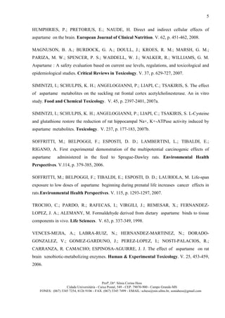 5

HUMPHRIES, P.; PRETORIUS, E.; NAUDE, H. Direct and indirect cellular effects of
aspartame on the brain. European Journal of Clinical Nutrition. V. 62, p. 451-462, 2008.

MAGNUSON, B. A.; BURDOCK, G. A.; DOULL, J.; KROES, R. M.; MARSH, G. M.;
PARIZA, M. W.; SPENCER, P. S.; WADDELL, W. J.; WALKER, R.; WILLIAMS, G. M.
Aspartame : A safety evaluation based on current use levels, regulations, and toxicological and
epidemiological studies. Critical Reviews in Toxicology. V. 37, p. 629-727, 2007.

SIMINTZI, I.; SCHULPIS, K. H.; ANGELOGIANNI, P.; LIAPI, C.; TSAKIRIS, S. The effect
of aspartame metabolites on the suckling rat frontal cortex acetylcholinesterase. An in vitro
study. Food and Chemical Toxicology. V. 45, p. 2397-2401, 2007a.

SIMINTZI, I.; SCHULPIS, K. H.; ANGELOGIANNI, P.; LIAPI, C.; TSAKIRIS, S. L-Cysteine
and glutathione restore the reduction of rat hippocampal Na+, K+-ATPase activity induced by
aspartame metabolites. Toxicology. V. 237, p. 177-183, 2007b.

SOFFRITTI, M.; BELPOGGI, F.; ESPOSTI, D. D.; LAMBERTINI, L.; TIBALDI, E.;
RIGANO, A. First experimental demonstration of the multipotential carcinogenic effects of
aspartame      administered in the feed to Sprague-Dawley rats. Environmental Health
Perspectives. V.114, p. 379-385, 2006.

SOFFRITTI, M.; BELPOGGI, F.; TIBALDI, E.; ESPOSTI, D. D.; LAURIOLA, M. Life-span
exposure to low doses of aspartame beginning during prenatal life increases cancer effects in
rats.Environmental Health Perspectives. V. 115, p. 1293-1297, 2007.

TROCHO, C.; PARDO, R.; RAFECAS, I.; VIRGILI, J.; REMESAR, X.; FERNANDEZ-
LOPEZ, J. A.; ALEMANY, M. Formaldehyde derived from dietary aspartame binds to tissue
components in vivo. Life Sciences. V. 63, p. 337-349, 1998.

VENCES-MEJIA, A.; LABRA-RUIZ, N.; HERNANDEZ-MARTINEZ, N.; DORADO-
GONZALEZ, V.; GOMEZ-GARDUNO, J.; PEREZ-LOPEZ, I.; NOSTI-PALACIOS, R.;
CARRANZA, R. CAMACHO; ESPINOSA-AGUIRRE, J. J. The effect of aspartame on rat
brain xenobiotic-metabolizing enzymes. Human & Experimental Toxicology. V. 25, 453-459,
2006.



                                             Profª, Drª. Sônia Corina Hess
                    Cidade Universitária - Caixa Postal, 549 - CEP. 79070-900 - Campo Grande-MS
    FONES: (067) 3345 7254, 8126 9106 - FAX. (067) 3345 7499 - EMAIL: schess@nin.ufms.br, soniahess@gmail.com
 