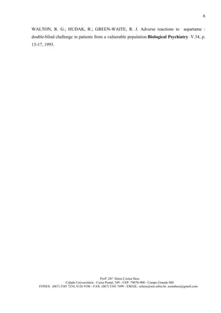 6

WALTON, R. G.; HUDAK, R.; GREEN-WAITE, R. J. Adverse reactions to aspartame :
double-blind challenge in patients from a vulnerable population.Biological Psychiatry. V.34, p.
13-17, 1993.




                                             Profª, Drª. Sônia Corina Hess
                    Cidade Universitária - Caixa Postal, 549 - CEP. 79070-900 - Campo Grande-MS
    FONES: (067) 3345 7254, 8126 9106 - FAX. (067) 3345 7499 - EMAIL: schess@nin.ufms.br, soniahess@gmail.com
 