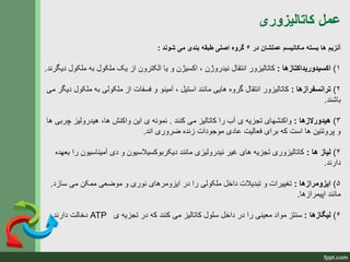 ‫کاتالیزوری‬ ‫عمل‬
‫در‬ ‫عملشان‬ ‫مکانیسم‬ ‫بسته‬ ‫ها‬ ‫آنزیم‬۶‫شوند‬ ‫می‬ ‫بندی‬ ‫طبقه‬ ‫اصلی‬ ‫گروه‬:
۱)‫اکسیدوریداکتازها‬:‫ئیدروژن‬ ‫انتقال‬ ‫کاتالیزور‬‫دیگرن‬ ‫ملکول‬ ‫به‬ ‫ملکول‬ ‫یک‬ ‫از‬ ‫الکترون‬ ‫یا‬ ‫و‬ ‫اکسیژن‬ ،‫د‬.
۲)‫ترانسفرازها‬:‫ملکو‬ ‫به‬ ‫ملکولی‬ ‫از‬ ‫فسفات‬ ‫و‬ ‫آمینو‬ ، ‫استیل‬ ‫مانند‬ ‫هایی‬ ‫گروه‬ ‫انتقال‬ ‫کاتالیزور‬‫می‬ ‫دیگر‬ ‫ل‬
‫باشند‬.
۳)‫هیدورالزها‬:‫کنند‬ ‫می‬ ‫کاتالیز‬ ‫را‬ ‫آب‬ ‫ی‬ ‫تجزیه‬ ‫واکنشهای‬.‫چرب‬ ‫هیدرولیز‬ ،‫ها‬ ‫واکنش‬ ‫این‬ ‫ی‬ ‫نمونه‬‫ها‬ ‫ی‬
‫اند‬ ‫ضروری‬ ‫زنده‬ ‫موجودات‬ ‫عادی‬ ‫فعالیت‬ ‫برای‬ ‫که‬ ‫است‬ ‫ها‬ ‫پروتئین‬ ‫و‬.
۴)‫ها‬ ‫لیاز‬:‫آمیناسیون‬ ‫دی‬ ‫و‬ ‫دیکربوکسیالسیون‬ ‫مانند‬ ‫ئیدرولیزی‬ ‫غیر‬ ‫های‬ ‫تجزیه‬ ‫کاتالیزوری‬‫بعهده‬ ‫را‬
‫دارند‬.
۵)‫ایزومرازها‬:‫سازد‬ ‫می‬ ‫ممکن‬ ‫موضعی‬ ‫و‬ ‫نوری‬ ‫ایزومرهای‬ ‫در‬ ‫را‬ ‫ملکولی‬ ‫داخل‬ ‫تبدیالت‬ ‫و‬ ‫تغییرات‬.
‫اپیمرازها‬ ‫مانند‬.
۶)‫لیگازها‬:‫ی‬ ‫تجزیه‬ ‫در‬ ‫که‬ ‫کنند‬ ‫می‬ ‫کاتالیز‬ ‫سلول‬ ‫داخل‬ ‫در‬ ‫را‬ ‫معینی‬ ‫مواد‬ ‫سنتز‬ATP‫دارند‬ ‫دخالت‬.
 