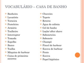 VOCABULÁRIO – CASA DE BANHO
   Banheira                Chuveiro
   Lavatório               Tapete
   Torneira                Retrete
   Prateleira              Água de colónia
   Armário                 Gel de banho
   Toalheiro               Loção/ after shave
   Interruptor             Saboneteira
   Tomada                  Sabonete
   Espelho                 Champô
   Banco                   Pincel de barbear
   Toalha                  Escova de barbear
   Máquina de barbear      Pente
   Caixa de primeiros      Escova
    socorros                Papel higiénico
 