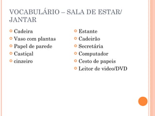 VOCABULÁRIO – SALA DE ESTAR/
JANTAR
 Cadeira             Estante
 Vaso com plantas    Cadeirão

 Papel de parede     Secretária

 Castiçal            Computador

 cinzeiro            Cesto de papeis

                      Leitor de video/DVD
 