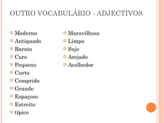 OUTRO VOCABULÁRIO - ADJECTIVOS

 Moderno      Maravilhoso
 Antiquado    Limpo

 Barato       Sujo

 Caro         Arejado

 Pequeno      Acolhedor

 Curto

 Comprido

 Grande

 Espaçoso

 Estreito

 típico
 