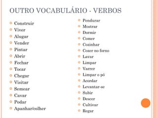 OUTRO VOCABULÁRIO - VERBOS
                        Pendurar
   Construir
                        Mostrar
   Viver               Dormir
   Alugar              Comer
   Vender              Cozinhar
   Pintar              Cozer no forno
   Abrir               Lavar
   Fechar              Limpar
   Tocar               Varrer
   Chegar              Limpar o pó
   Visitar
                        Acordar
                        Levantar-se
   Semear
                        Subir
   Cavar
                        Descer
   Podar               Cultivar
   Apanhar/colher      Regar
 