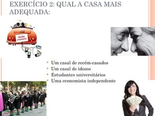EXERCÍCIO 2: QUAL A CASA MAIS
ADEQUADA:




          Um casal de recém-casados
          Um casal de idosos
          Estudantes universitários
          Uma economista independente
 