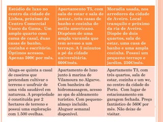 Estúdio de luxo no        Apartamento T5, com       Moradia usada, nos
centro da cidade de       sala de estar e sala de   arredores da cidade
Lisboa, próximo do        jantar., três casas de    de Aveiro. Local
Centro Comercial          banho e cozinha de        tranquilo e próximo
Vasco da Gama. Um         estilo americano.         da ria de Aveiro.
amplo quarto com          Dispõem de uma            Dispõe de dois
cama de casal, duas       ampla varanda que         quartos, sala de
casas de banho,           tem acesso a um           estar, uma casa de
cozinha e escritório.     terraço. A 5 minutos      banho e uma ampla
Óptimos acessos.          a pé da cidade            cozinha. Possui um
Apenas 500€ por mês.      universitária.            pequeno terraço e
                          600€/mês.                 jardim. 250€/mês.
Aluga-se quinta a casal   Apartamento de luxo       Apartamento T3, com
de caseiros que           junto à marina de         três quartos, sala de
pretendam cultivar o      Vilamoura no Algarve.     estar, cozinha e um wc,
terreno e usufruir de     Com banheira de           no centro da cidade do
uma vida saudável em      hidromassagem, acesso     Porto. Com lugar de
natureza. A propriedade   ao spa do aldeamento      estacionamento em
é constituída por 2       turístico. Com pequeno-   garagem fechada. Preço
hectares de terreno e     almoço incluído.          fantástico de 560€ por
possui uma exploração     Aluguer semanal           mês. Não deixe de
com 1.500 ovelhas.        disponível.               visitar.
 