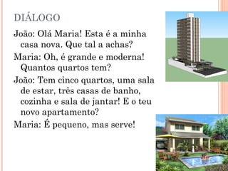 DIÁLOGO
João: Olá Maria! Esta é a minha
 casa nova. Que tal a achas?
Maria: Oh, é grande e moderna!
 Quantos quartos tem?
João: Tem cinco quartos, uma sala
 de estar, três casas de banho,
 cozinha e sala de jantar! E o teu
 novo apartamento?
Maria: É pequeno, mas serve!
 