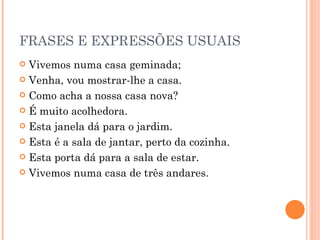 FRASES E EXPRESSÕES USUAIS
 Vivemos numa casa geminada;
 Venha, vou mostrar-lhe a casa.

 Como acha a nossa casa nova?

 É muito acolhedora.

 Esta janela dá para o jardim.

 Esta é a sala de jantar, perto da cozinha.

 Esta porta dá para a sala de estar.

 Vivemos numa casa de três andares.
 