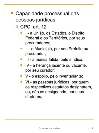 Capacidade processual das pessoas jurídicas CPC, art. 12 I - a União, os Estados, o Distrito Federal e os Territórios, por seus procuradores; II - o Município, por seu Prefeito ou procurador; III - a massa falida, pelo síndico; IV - a herança jacente ou vacante, por seu curador; V - o espólio, pelo inventariante; VI - as pessoas jurídicas, por quem os respectivos estatutos designarem, ou, não os designando, por seus diretores; As partes e procuradores 