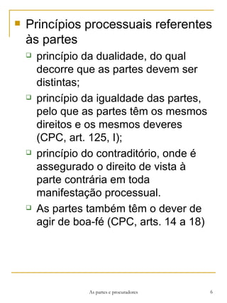 Princípios processuais referentes às partes princípio da dualidade, do qual decorre que as partes devem ser distintas;  princípio da igualdade das partes, pelo que as partes têm os mesmos direitos e os mesmos deveres (CPC, art. 125, I);  princípio do contraditório, onde é assegurado o direito de vista à parte contrária em toda manifestação processual. As partes também têm o dever de agir de boa-fé (CPC, arts. 14 a 18) As partes e procuradores 