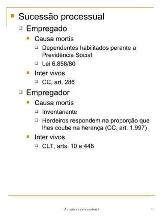 Sucessão processual Empregado Causa mortis Dependentes habilitados perante a Previdência Social Lei 6.858/80 Inter vivos CC, art. 286 Empregador Causa mortis Inventariante Herdeiros respondem na proporção que lhes coube na herança (CC, art. 1.997) Inter vivos CLT, arts. 10 e 448 As partes e procuradores 