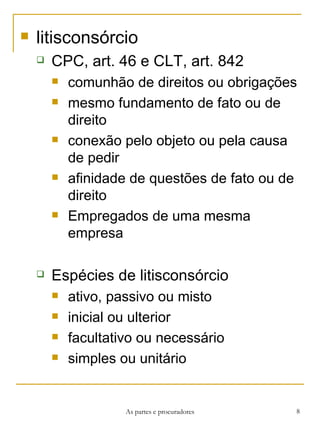 litisconsórcio CPC, art. 46 e CLT, art. 842 comunhão de direitos ou obrigações mesmo fundamento de fato ou de direito conexão pelo objeto ou pela causa de pedir afinidade de questões de fato ou de direito Empregados de uma mesma empresa Espécies de litisconsórcio ativo, passivo ou misto inicial ou ulterior facultativo ou necessário simples ou unitário As partes e procuradores 