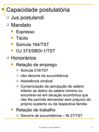 Capacidade postulatória Jus postulandi Mandato Expresso Tácito Súmula 164/TST OJ 373/SBDI-1/TST  Honorários Relação de emprego Súmula 219/TST não decorre da sucumbência Assistência sindical Comprovação da percepção de salário inferior ao dobro do salário mínimo ou encontrar-se em situação econômica que não lhe permita demandar sem prejuízo do próprio sustento ou da respectiva família Relação de trabalho Decorre da sucumbência – IN 27/TST As partes e procuradores 