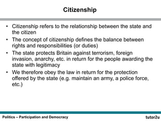 Citizenship Citizenship refers to the relationship between the state and the citizen The concept of citizenship defines the balance between rights and responsibilities (or duties) The state protects Britain against terrorism, foreign invasion, anarchy, etc. in return for the people awarding the state with legitimacy We therefore obey the law in return for the protection offered by the state (e.g. maintain an army, a police force, etc.) 