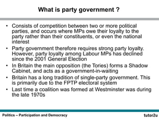 What is party government ? Consists of competition between two or more political parties, and occurs where MPs owe their loyalty to the party rather than their constituents, or even the national interest  Party government therefore requires strong party loyalty. However, party loyalty among Labour MPs has declined since the 2001 General Election In Britain the main opposition (the Tories) forms a Shadow Cabinet, and acts as a government-in-waiting Britain has a long tradition of single-party government. This is primarily due to the FPTP electoral system Last time a coalition was formed at Westminster was during the late 1970s 