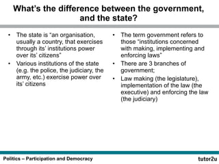 What’s the difference between the government, and the state? The state is “an organisation, usually a country, that exercises through its’ institutions power over its’ citizens” Various institutions of the state (e.g. the police, the judiciary, the army, etc.) exercise power over its’ citizens The term government refers to those “institutions concerned with making, implementing and enforcing laws” There are 3 branches of government; Law making (the legislature), implementation of the law (the executive) and enforcing the law (the judiciary) 