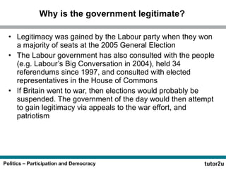 Why is the government legitimate? Legitimacy was gained by the Labour party when they won a majority of seats at the 2005 General Election The Labour government has also consulted with the people (e.g. Labour’s Big Conversation in 2004), held 34 referendums since 1997, and consulted with elected representatives in the House of Commons If Britain went to war, then elections would probably be suspended. The government of the day would then attempt to gain legitimacy via appeals to the war effort, and patriotism 