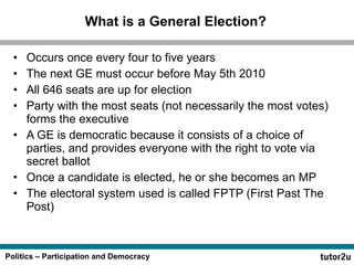 What is a General Election? Occurs once every four to five years The next GE must occur before May 5th 2010 All 646 seats are up for election Party with the most seats (not necessarily the most votes) forms the executive A GE is democratic because it consists of a choice of parties, and provides everyone with the right to vote via secret ballot Once a candidate is elected, he or she becomes an MP The electoral system used is called FPTP (First Past The Post) 