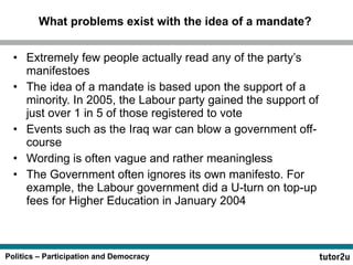 What problems exist with the idea of a mandate? Extremely few people actually read any of the party’s manifestoes The idea of a mandate is based upon the support of a minority. In 2005, the Labour party gained the support of just over 1 in 5 of those registered to vote Events such as the Iraq war can blow a government off-course Wording is often vague and rather meaningless The Government often ignores its own manifesto. For example, the Labour government did a U-turn on top-up fees for Higher Education in January 2004 