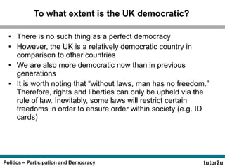 To what extent is the UK democratic? There is no such thing as a perfect democracy  However, the UK is a relatively democratic country in comparison to other countries We are also more democratic now than in previous generations It is worth noting that “without laws, man has no freedom.” Therefore, rights and liberties can only be upheld via the rule of law. Inevitably, some laws will restrict certain freedoms in order to ensure order within society (e.g. ID cards) 