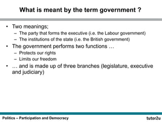 What is meant by the term government ? Two meanings; The party that forms the executive (i.e. the Labour government) The institutions of the state (i.e. the British government) The government performs two functions … Protects our rights Limits our freedom … and is made up of three branches (legislature, executive and judiciary) 