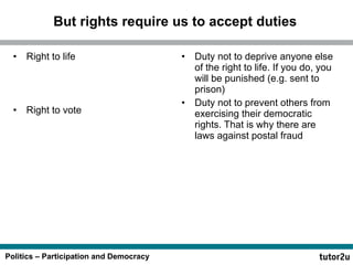 But rights require us to accept duties Right to life Right to vote  Duty not to deprive anyone else of the right to life. If you do, you will be punished (e.g. sent to prison) Duty not to prevent others from exercising their democratic rights. That is why there are laws against postal fraud 