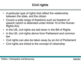 Civil rights A particular type of rights that reflect the relationship between the state, and the citizen Covers a wide range of freedoms such as freedom of speech (which is defended under Article 10 of the Human Rights Act) In the US, civil rights are laid down in the Bill of Rights In the UK, civil rights derive from Parliament and common law Civil rights can also be taken away by an Act of Parliament Civil rights are linked to the concept of citizenship 