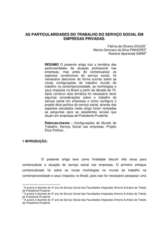 AS PARTICULARIDADES DO TRABALHO DO SERVIÇO SOCIAL EM
EMPRESAS PRIVADAS.
Fátima de Oliveira SOUZA1
Márcia Germano da Silva PINHEIRO2
Rosiane Aparecida GIBIM3
RESUMO O presente artigo traz a temática das
particularidades da atuação profissional nas
empresas, mas antes de contextualizar os
aspectos constitutivos do serviço social, foi
necessário descrever de forma sucinta sobre as
novas configurações do trabalho mundo do
trabalho na contemporaneidade, as morfologias e
seus impactos no Brasil a partir da década de 70.
Após construir esta temática foi necessário tecer
algumas considerações sobre o trabalho do
serviço social em empresas e como configura o
projeto ético-político do serviço social, através dos
aspectos estudados neste artigo foram norteadas
as perguntas para as assistentes sociais que
atuam em empresas de Presidente Prudente.
Palavras-chaves : Configurações do Mundo do
Trabalho. Serviço Social nas empresas. Projeto
Ético Político. .
1 INTRODUÇÃO:

O presente artigo teve como finalidade discutir três eixos para
contextualizar a atuação do serviço social nas empresas. O primeiro enfoque
contextualizado foi sobre as novas morfologias no mundo do trabalho na
contemporaneidade e seus impactos no Brasil, para isso foi necessário perpassar uma
1

A autora é docente do 4º ano de Serviço Social das Faculdades Integradas Antonio Eufrásio de Toledo
de Presidente Prudente
2
A autora é docente do 4º ano de Serviço Social das Faculdades Integradas Antonio Eufrásio de Toledo
de Presidente Prudente
3
A autora é docente do 4º ano de Serviço Social das Faculdades Integradas Antonio Eufrásio de Toledo
de Presidente Prudente

 