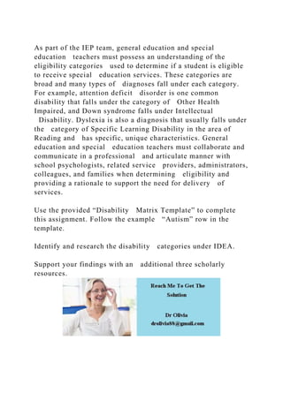 As part of the IEP team, general education and special
education teachers must possess an understanding of the
eligibility categories used to determine if a student is eligible
to receive special education services. These categories are
broad and many types of diagnoses fall under each category.
For example, attention deficit disorder is one common
disability that falls under the category of Other Health
Impaired, and Down syndrome falls under Intellectual
Disability. Dyslexia is also a diagnosis that usually falls under
the category of Specific Learning Disability in the area of
Reading and has specific, unique characteristics. General
education and special education teachers must collaborate and
communicate in a professional and articulate manner with
school psychologists, related service providers, administrators,
colleagues, and families when determining eligibility and
providing a rationale to support the need for delivery of
services.
Use the provided “Disability Matrix Template” to complete
this assignment. Follow the example “Autism” row in the
template.
Identify and research the disability categories under IDEA.
Support your findings with an additional three scholarly
resources.
 