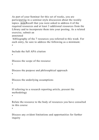 As part of your Seminar for this set of weeks, you are
participating in a seminar-style discussion about the weekly
topics. Recall that you were asked to address 4 of the
required resources and at least 3 additional resources from the
Library and to incorporate them into your posting. As a related
exercise, submit an
annotated
bibliography of the 7 resources you referred to this week. For
each entry, be sure to address the following as a minimum:
•
Include the full APA citation
•
Discuss the scope of the resource
•
Discuss the purpose and philosophical approach
•
Discuss the underlying assumptions
•
If referring to a research reporting article, present the
methodology
•
Relate the resource to the body of resources you have consulted
in this course
•
Discuss any evident limitations and opportunities for further
inquiry
 