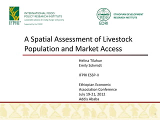 ETHIOPIAN DEVELOPMENT
                                    RESEARCH INSTITUTE




A Spatial Assessment of Livestock
Population and Market Access
                Helina Tilahun
                Emily Schmidt

                IFPRI ESSP-II

                Ethiopian Economic
                Association Conference
                July 19-21, 2012
                Addis Ababa


                                                            1
 