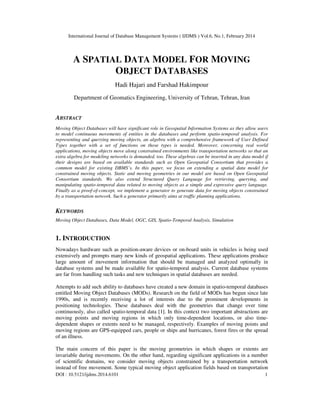 International Journal of Database Management Systems ( IJDMS ) Vol.6, No.1, February 2014
DOI : 10.5121/ijdms.2014.6101 1
A SPATIAL DATA MODEL FOR MOVING
OBJECT DATABASES
Hadi Hajari and Farshad Hakimpour
Department of Geomatics Engineering, University of Tehran, Tehran, Iran
ABSTRACT
Moving Object Databases will have significant role in Geospatial Information Systems as they allow users
to model continuous movements of entities in the databases and perform spatio-temporal analysis. For
representing and querying moving objects, an algebra with a comprehensive framework of User Defined
Types together with a set of functions on those types is needed. Moreover, concerning real world
applications, moving objects move along constrained environments like transportation networks so that an
extra algebra for modeling networks is demanded, too. These algebras can be inserted in any data model if
their designs are based on available standards such as Open Geospatial Consortium that provides a
common model for existing DBMS’s. In this paper, we focus on extending a spatial data model for
constrained moving objects. Static and moving geometries in our model are based on Open Geospatial
Consortium standards. We also extend Structured Query Language for retrieving, querying, and
manipulating spatio-temporal data related to moving objects as a simple and expressive query language.
Finally as a proof-of-concept, we implement a generator to generate data for moving objects constrained
by a transportation network. Such a generator primarily aims at traffic planning applications.
KEYWORDS
Moving Object Databases, Data Model, OGC, GIS, Spatio-Temporal Analysis, Simulation
1. INTRODUCTION
Nowadays hardware such as position-aware devices or on-board units in vehicles is being used
extensively and prompts many new kinds of geospatial applications. These applications produce
large amount of movement information that should be managed and analyzed optimally in
database systems and be made available for spatio-temporal analysis. Current database systems
are far from handling such tasks and new techniques in spatial databases are needed.
Attempts to add such ability to databases have created a new domain in spatio-temporal databases
entitled Moving Object Databases (MODs). Research on the field of MODs has begun since late
1990s, and is recently receiving a lot of interests due to the prominent developments in
positioning technologies. These databases deal with the geometries that change over time
continuously, also called spatio-temporal data [1]. In this context two important abstractions are
moving points and moving regions in which only time-dependent locations, or also time-
dependent shapes or extents need to be managed, respectively. Examples of moving points and
moving regions are GPS-equipped cars, people or ships and hurricanes, forest fires or the spread
of an illness.
The main concern of this paper is the moving geometries in which shapes or extents are
invariable during movements. On the other hand, regarding significant applications in a number
of scientific domains, we consider moving objects constrained by a transportation network
instead of free movement. Some typical moving object application fields based on transportation
 