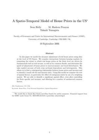A Spatio-Temporal Model of House Prices in the US
                              Sean Holly       M. Hashem Pesaran
                                       Takashi Yamagata

  Faculty of Economics and Centre for International Macroeconomics and Finance (CIMF),
                         University of Cambridge, Cambridge, CB3 9DD, UK

                                          19 September 2006


                                                  Abstract
           In this paper we model the dynamic adjustment of real house prices using data
       at the level of US States. We consider interactions between housing markets by
       examining the extent to which real house prices at the State level are driven by
       fundamentals such as real income, as well as by common shocks, and determine the
       speed of adjustment of house prices to macroeconomic and local disturbances. We
       take explicit account of both cross sectional dependence and heterogeneity. This
       allows us to …nd a cointegrating relationship between house prices and incomes and
       to identify a small role for real interest rates. Using this model we examine the role
       of spatial factors, in particular the e¤ect of contiguous states by use of a weighting
       matrix. We are able to identify a signi…cant spatial e¤ect, even after controlling
       for State speci…c real incomes, and allowing for a number of unobserved common
       factors.

JEL Classi…cation: C21, C23
Keywords: House Price, Cross Sectional Dependence, Spatial Dependence



    We would like to thank Ron Smith and Elisa Tosetti for useful comments. Financial support from
the ESRC under Grant No. RES-000-23-0135 is gratefully acknowledged.




                                                        1
 