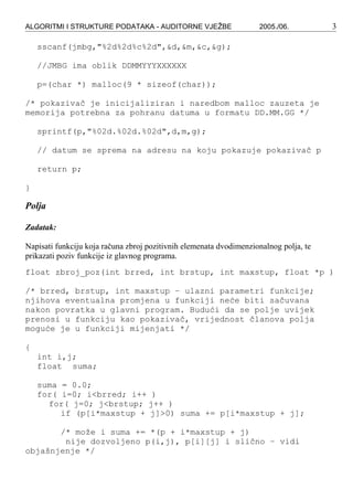 ALGORITMI I STRUKTURE PODATAKA - AUDITORNE VJEŽBE 2005./06. 3
sscanf(jmbg,"%2d%2d%c%2d",&d,&m,&c,&g);
//JMBG ima oblik DDMMYYYXXXXXX
p=(char *) malloc(9 * sizeof(char));
/* pokazivač je inicijaliziran i naredbom malloc zauzeta je
memorija potrebna za pohranu datuma u formatu DD.MM.GG */
sprintf(p,"%02d.%02d.%02d",d,m,g);
// datum se sprema na adresu na koju pokazuje pokazivač p
return p;
}
Polja
Zadatak:
Napisati funkciju koja računa zbroj pozitivnih elemenata dvodimenzionalnog polja, te
prikazati poziv funkcije iz glavnog programa.
float zbroj_poz(int brred, int brstup, int maxstup, float *p )
/* brred, brstup, int maxstup – ulazni parametri funkcije;
njihova eventualna promjena u funkciji neće biti sačuvana
nakon povratka u glavni program. Budući da se polje uvijek
prenosi u funkciju kao pokazivač, vrijednost članova polja
moguće je u funkciji mijenjati */
{
int i,j;
float suma;
suma = 0.0;
for( i=0; i<brred; i++ )
for( j=0; j<brstup; j++ )
if (p[i*maxstup + j]>0) suma += p[i*maxstup + j];
/* može i suma += *(p + i*maxstup + j)
nije dozvoljeno p(i,j), p[i][j] i slično – vidi
objašnjenje */
 