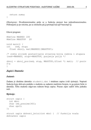 ALGORITMI I STRUKTURE PODATAKA - AUDITORNE VJEŽBE 2005./06. 4
return suma;
}
Objašnjenje: Dvodimenzionalno polje se u funkciju prenosi kao jednodimenzionalno.
Pohranjeno je po retcima, pa se elementu p(i,j) pristupa kao p[i*maxstup+j].
Glavni program:
#define MAXRED 100
#define MAXSTUP 20
void main() {
int red, stup;
float zbroj, mat[MAXRED][MAXSTUP];
/* ovdje slijedi postavljanje stvarnog broja redova i stupaca
(red<=MAXRED, stup<=MAXSTUP, punjenje polja */
zbroj = zbroj_poz(red, stup, MAXSTUP,(float *) mat); // poziv
f-e
}
Zapisi i Datoteke
Zadatak:
Zadana je direktna datoteka studenti.dat i struktura zapisa (vidi rješenje). Napisati
funkciju koja dohvaća podatke o studentu sa zadanim matičnim brojem, te ga potom briše iz
datoteke. Šifra studenta odgovara rednom broju zapisa. Prazan zapis sadrži šifru jednaku
nuli.
Rješenje:
struct zapis {
int mbr;
char ime_prezime[40];
char spol;
};
struct zapis dohvati_brisi(int mbr) { // funkcija vraća
dohvaćeni zapis
 