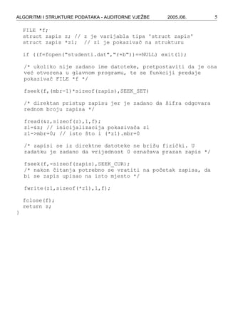 ALGORITMI I STRUKTURE PODATAKA - AUDITORNE VJEŽBE 2005./06. 5
FILE *f;
struct zapis z; // z je varijabla tipa 'struct zapis'
struct zapis *z1; // z1 je pokazivač na strukturu
if ((f=fopen("studenti.dat","r+b"))==NULL) exit(1);
/* ukoliko nije zadano ime datoteke, pretpostaviti da je ona
već otvorena u glavnom programu, te se funkciji predaje
pokazivač FILE *f */
fseek(f,(mbr-1)*sizeof(zapis),SEEK_SET)
/* direktan pristup zapisu jer je zadano da šifra odgovara
rednom broju zapisa */
fread(&z,sizeof(z),1,f);
z1=&z; // inicijalizacija pokazivača z1
z1->mbr=0; // isto što i (*z1).mbr=0
/* zapisi se iz direktne datoteke ne brišu fizički. U
zadatku je zadano da vrijednost 0 označava prazan zapis */
fseek(f,-sizeof(zapis),SEEK_CUR);
/* nakon čitanja potrebno se vratiti na početak zapisa, da
bi se zapis upisao na isto mjesto */
fwrite(z1,sizeof(*z1),1,f);
fclose(f);
return z;
}
 