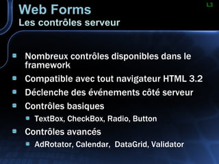 Web Forms Les contrôles serveur Nombreux contrôles disponibles dans le framework Compatible avec tout navigateur HTML 3.2 Déclenche des événements côté serveur Contrôles basiques TextBox, CheckBox, Radio, Button Contrôles avancés AdRotator, Calendar,  DataGrid, Validator L3 