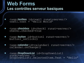 Web Forms Les contrôles serveur basiques <asp: textbox  id=text1 runat=server/> text1.text = “Hello World” <asp: checkbox  id=check1 runat=server/> check1.checked=True <asp: button  id=button1 runat=server/> button1_onClick() <asp: calandar  id=calandar1 runat=server/> calandar.onChange() <asp: DropDownList  id=DropDownList1 runat=server /> DropDownList1.SelectedItem.Text = “Hello” 