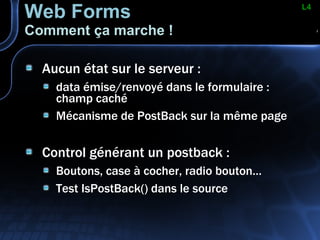 Web Forms Comment ça marche ! Aucun état sur le serveur : data émise/renvoyé dans le formulaire : champ caché Mécanisme de PostBack sur la même page Control générant un postback : Boutons, case à cocher, radio bouton… Test IsPostBack() dans le source L4 