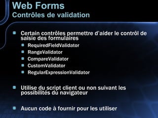 Certain contrôles permettre d’aider le contrôl de saisie des formulaires RequiredFieldValidator RangeValidator CompareValidator CustomValidator RegularExpressionValidator Utilise du script client ou non suivant les possibilités du navigateur Aucun code à fournir pour les utiliser Web Forms Contrôles de validation 