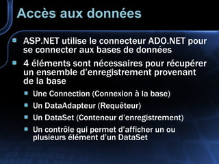 Accès aux données ASP.NET utilise le connecteur ADO.NET pour se connecter aux bases de données 4 éléments sont nécessaires pour récupérer un ensemble d’enregistrement provenant de la base Une Connection (Connexion à la base) Un DataAdapteur (Requêteur) Un DataSet (Conteneur d’enregistrement) Un contrôle qui permet d’afficher un ou plusieurs élément d’un DataSet 