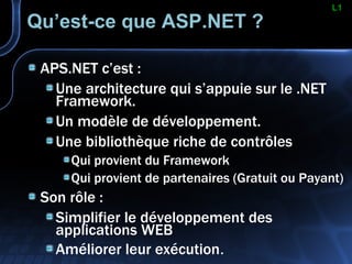 Qu’est-ce que ASP.NET ? APS.NET c’est : Une architecture qui s’appuie sur le .NET Framework. Un modèle de développement. Une bibliothèque riche de contrôles Qui provient du Framework Qui provient de partenaires (Gratuit ou Payant) Son rôle : Simplifier le développement des applications WEB Améliorer leur exécution . L1 