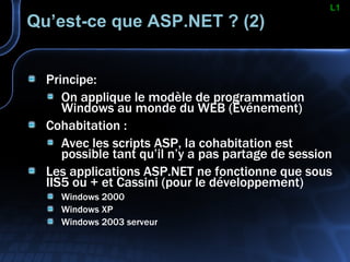 Qu’est-ce que ASP.NET ? (2) Principe: On applique le modèle de programmation Windows au monde du WEB (Événement) Cohabitation : Avec les scripts ASP, la cohabitation est possible tant qu’il n’y a pas partage de session Les applications ASP.NET ne fonctionne que sous IIS5 ou + et Cassini (pour le développement) Windows 2000 Windows XP Windows 2003 serveur L1 
